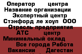 Оператор Call-центра › Название организации ­ Экспертный центр Стэнфорд-ле-хоуп, ООО › Отрасль предприятия ­ АТС, call-центр › Минимальный оклад ­ 60 000 - Все города Работа » Вакансии   . Дагестан респ.,Избербаш г.